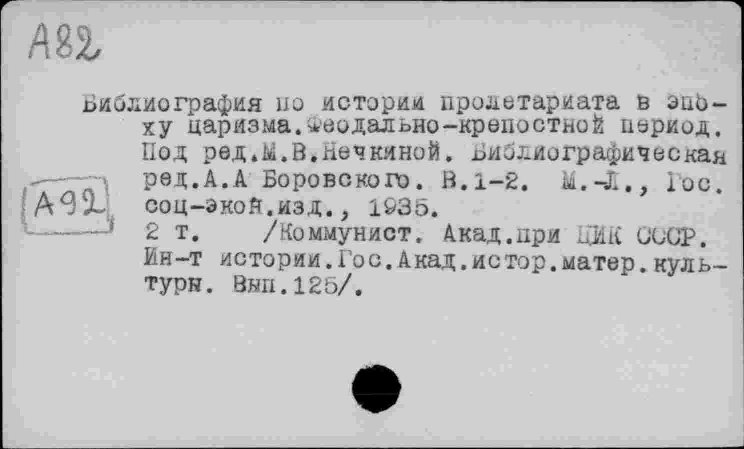 ﻿
Библиография но истории пролетариата в опеку царизма.Феодальне-крепостной период. Под редЛ.В.Печкиной. Библиографическая ред.А.А Боровского. В. 1-2. М.-Л., Гос. А9л соц-экой.изд., 1935.
——J 2 т. /Коммунист. Акад.при ЦИК СССР.
Ин-т истории.Гос.Акад.истор.матер.культуры. Внп.125/.